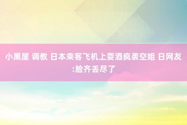 小黑屋 调教 日本乘客飞机上耍酒疯袭空姐 日网友:脸齐丢尽了