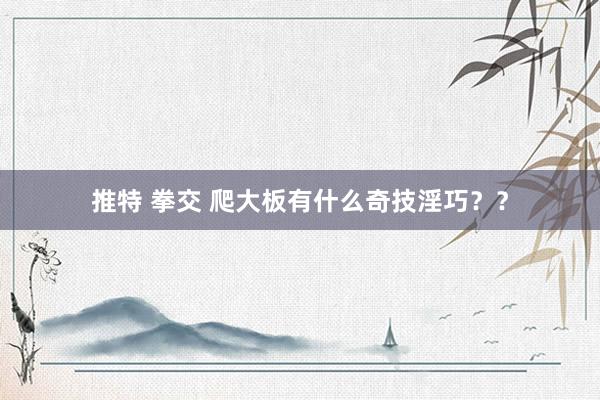 推特 拳交 爬大板有什么奇技淫巧？？