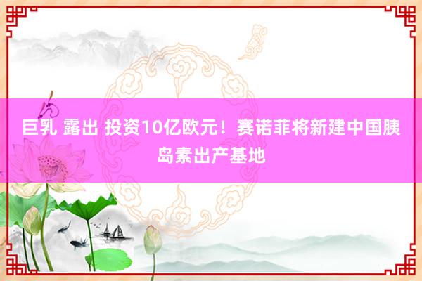 巨乳 露出 投资10亿欧元！赛诺菲将新建中国胰岛素出产基地