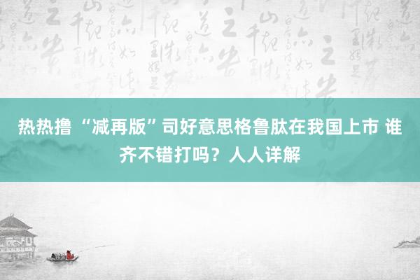 热热撸 “减再版”司好意思格鲁肽在我国上市 谁齐不错打吗？人人详解