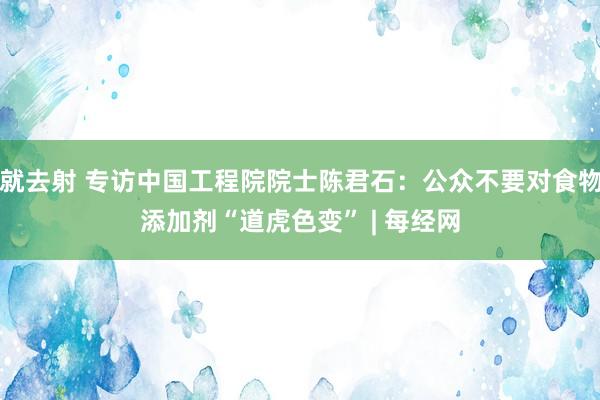 就去射 专访中国工程院院士陈君石：公众不要对食物添加剂“道虎色变” | 每经网