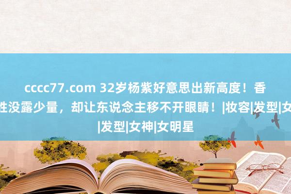 cccc77.com 32岁杨紫好意思出新高度！香槟色小战胜没露少量，却让东说念主移不开眼睛！|妆容|发型|女神|女明星