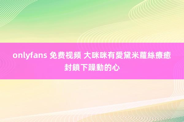 onlyfans 免费视频 大咪咪有愛　黛米蘿絲療癒封鎖下躁動的心