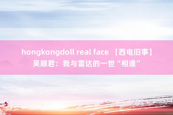 hongkongdoll real face 【西电旧事】吴顺君：我与雷达的一世“相逢”