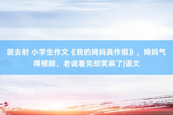 就去射 小学生作文《我的姆妈真作假》，姆妈气得顿脚，老诚看完却笑麻了|语文