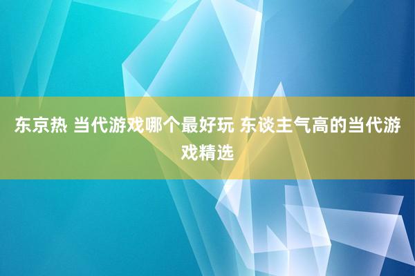 东京热 当代游戏哪个最好玩 东谈主气高的当代游戏精选