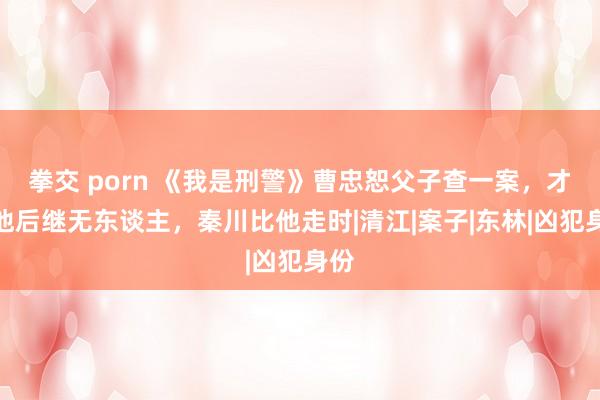 拳交 porn 《我是刑警》曹忠恕父子查一案，才知他后继无东谈主，秦川比他走时|清江|案子|东林|凶犯身份