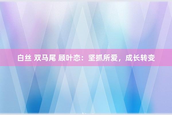 白丝 双马尾 顾叶恋：坚抓所爱，成长转变