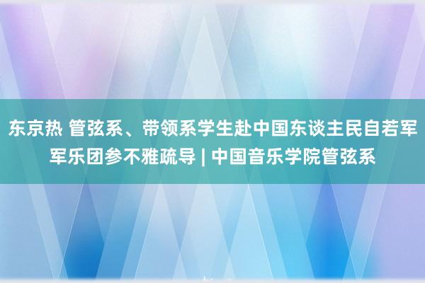 东京热 管弦系、带领系学生赴中国东谈主民自若军军乐团参不雅疏导 | 中国音乐学院管弦系