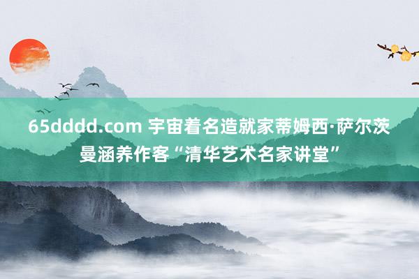 65dddd.com 宇宙着名造就家蒂姆西·萨尔茨曼涵养作客“清华艺术名家讲堂”