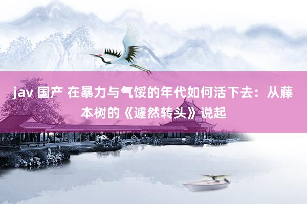 jav 国产 在暴力与气馁的年代如何活下去：从藤本树的《遽然转头》说起