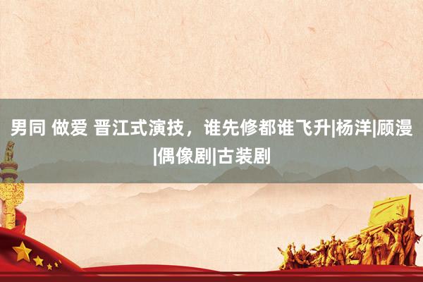 男同 做爱 晋江式演技，谁先修都谁飞升|杨洋|顾漫|偶像剧|古装剧