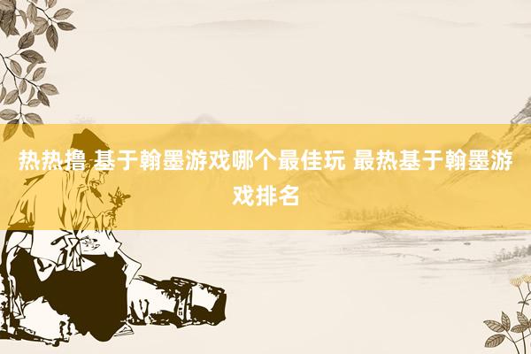 热热撸 基于翰墨游戏哪个最佳玩 最热基于翰墨游戏排名