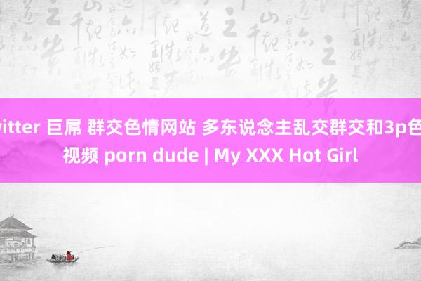 twitter 巨屌 群交色情网站 多东说念主乱交群交和3p色情视频 porn dude | My XXX Hot Girl