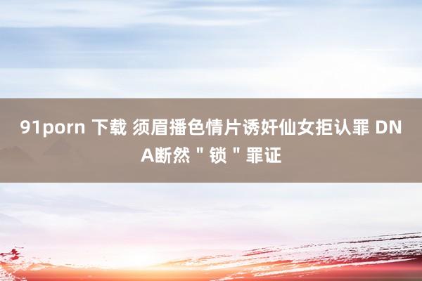 91porn 下载 须眉播色情片诱奸仙女拒认罪 DNA断然＂锁＂罪证
