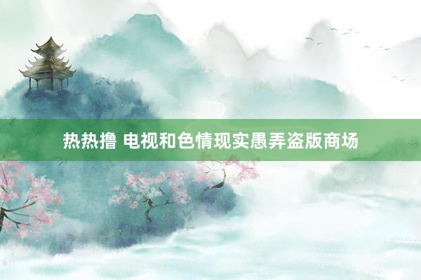 热热撸 电视和色情现实愚弄盗版商场