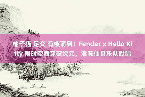 柚子猫 足交 有被萌到！Fender x Hello Kitty 限时空间穿破次元，浪味仙贝乐队献唱