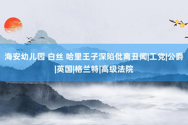 海安幼儿园 白丝 哈里王子深陷仳离丑闻|工党|公爵|英国|格兰特|高级法院