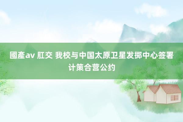 國產av 肛交 我校与中国太原卫星发掷中心签署计策合营公约