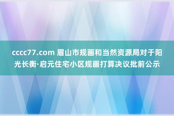 cccc77.com 眉山市规画和当然资源局对于阳光长衡·启元住宅小区规画打算决议批前公示