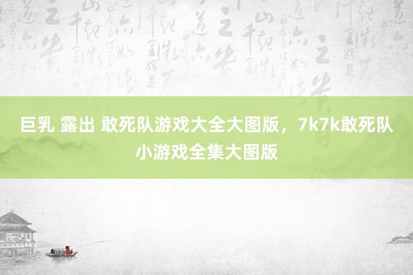 巨乳 露出 敢死队游戏大全大图版，7k7k敢死队小游戏全集大图版