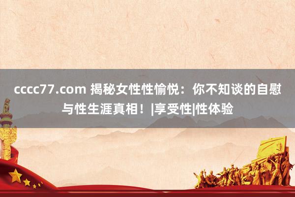 cccc77.com 揭秘女性性愉悦：你不知谈的自慰与性生涯真相！|享受性|性体验