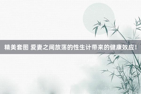 精美套图 爱妻之间放荡的性生计带来的健康效应！