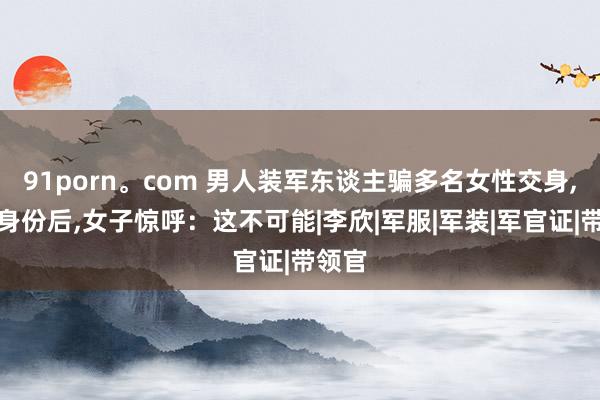 91porn。com 男人装军东谈主骗多名女性交身，得知身份后，女子惊呼：这不可能|李欣|军服|军装|军官证|带领官