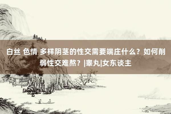 白丝 色情 多样阴茎的性交需要端庄什么？如何削弱性交难熬？|睾丸|女东谈主