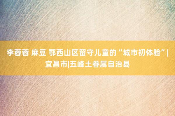 李蓉蓉 麻豆 鄂西山区留守儿童的“城市初体验”|宜昌市|五峰土眷属自治县