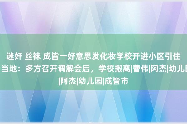 迷奸 丝袜 成皆一好意思发化妆学校开进小区引住户投诉，当地：多方召开调解会后，学校搬离|曹伟|阿杰|幼儿园|成皆市
