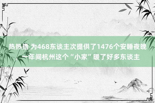 热热撸 为468东谈主次提供了1476个安睡夜晚，一年间杭州这个“小家”暖了好多东谈主