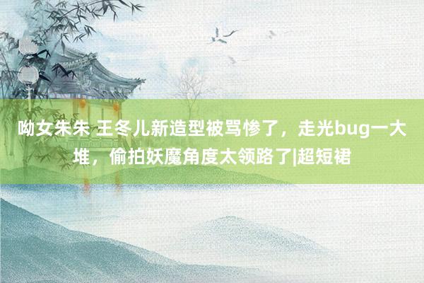 呦女朱朱 王冬儿新造型被骂惨了，走光bug一大堆，偷拍妖魔角度太领路了|超短裙