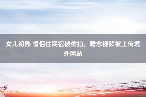 女儿初熟 情侣住民宿被偷拍，瞻念视频被上传境外网站