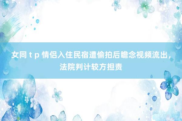 女同 t p 情侣入住民宿遭偷拍后瞻念视频流出，法院判计较方担责