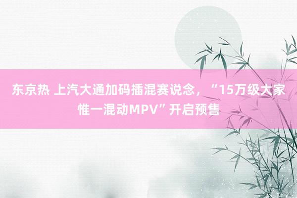 东京热 上汽大通加码插混赛说念，“15万级大家惟一混动MPV”开启预售