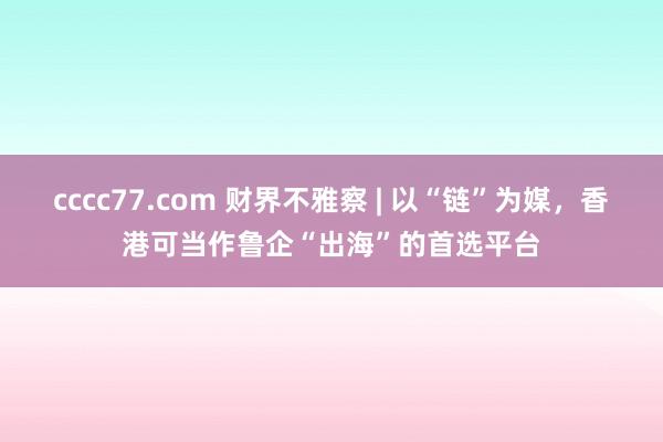 cccc77.com 财界不雅察 | 以“链”为媒，香港可当作鲁企“出海”的首选平台