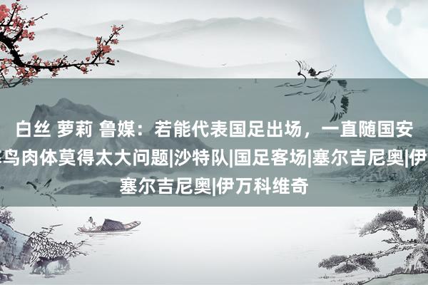 白丝 萝莉 鲁媒：若能代表国足出场，一直随国安侦查的塞鸟肉体莫得太大问题|沙特队|国足客场|塞尔吉尼奥|伊万科维奇