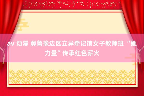 av 动漫 冀鲁豫边区立异牵记馆女子教师班 “她力量”传承红色薪火