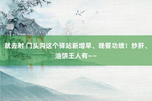 就去射 门头沟这个驿站新增早、晚餐功绩！炒肝、油饼王人有——