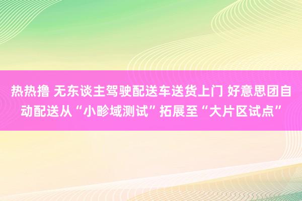 热热撸 无东谈主驾驶配送车送货上门 好意思团自动配送从“小畛域测试”拓展至“大片区试点”