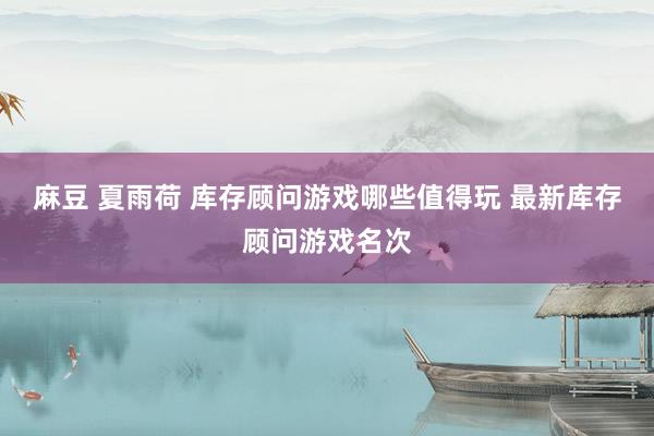 麻豆 夏雨荷 库存顾问游戏哪些值得玩 最新库存顾问游戏名次