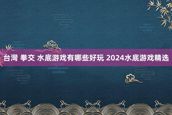 台灣 拳交 水底游戏有哪些好玩 2024水底游戏精选