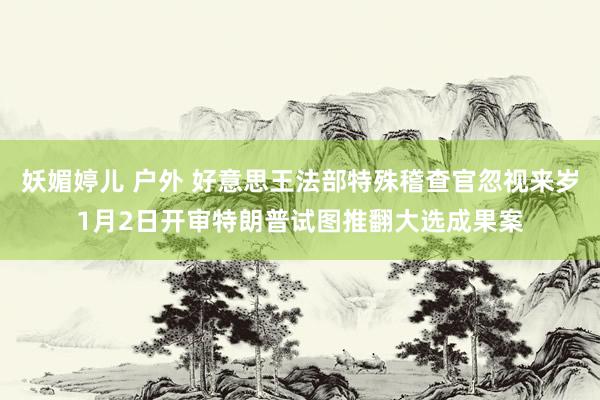 妖媚婷儿 户外 好意思王法部特殊稽查官忽视来岁1月2日开审特朗普试图推翻大选成果案