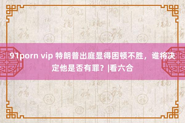 91porn vip 特朗普出庭显得困顿不胜，谁将决定他是否有罪？|看六合
