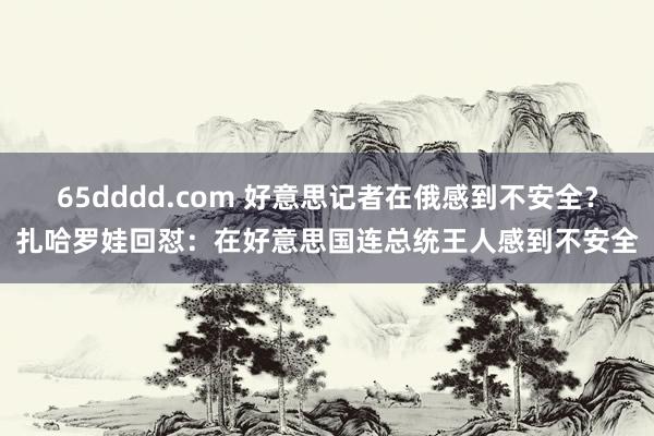 65dddd.com 好意思记者在俄感到不安全？扎哈罗娃回怼：在好意思国连总统王人感到不安全