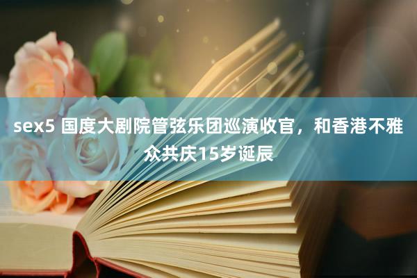 sex5 国度大剧院管弦乐团巡演收官，和香港不雅众共庆15岁诞辰