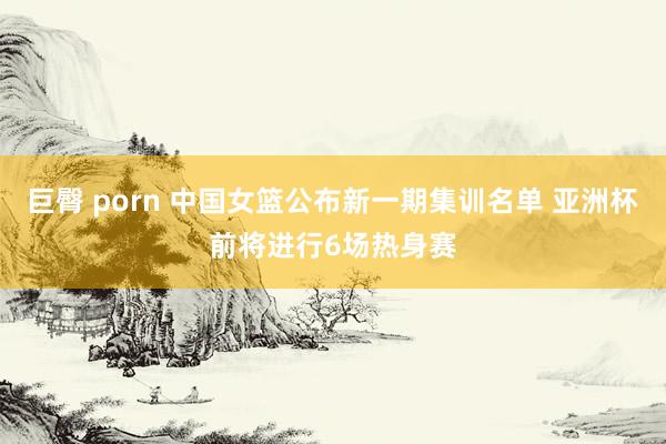 巨臀 porn 中国女篮公布新一期集训名单 亚洲杯前将进行6场热身赛