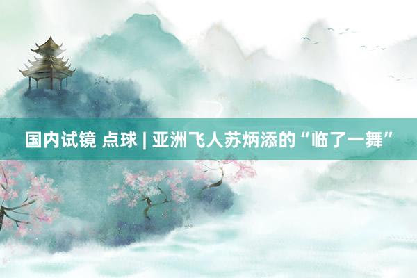 国内试镜 点球 | 亚洲飞人苏炳添的“临了一舞”