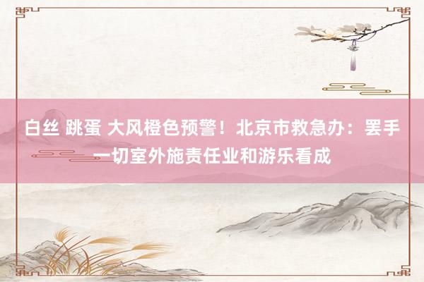 白丝 跳蛋 大风橙色预警！北京市救急办：罢手一切室外施责任业和游乐看成